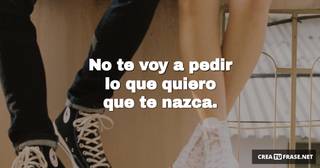 No te voy a pedir lo que quiero que te nazca.