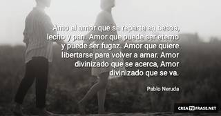 Amo el amor que se reparte en besos, lecho y pan. Amor que puede ser eterno y puede ser fugaz. Amor que quiere libertarse para volver a amar. Amor divinizado que se acerca, Amor divinizado que se va.