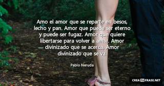 Amo el amor que se reparte en besos, lecho y pan. Amor que puede ser eterno y puede ser fugaz. Amor que quiere libertarse para volver a amar. Amor divinizado que se acerca, Amor divinizado que se va.