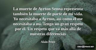 La muerte de Ayrton Senna representa también la muerte de parte de mi vida. Yo necesitaba a Ayrton, así como él me necesitaba a mí. Tengo un gran respeto por él. Un respeto que va más allá de nuestras diferencias