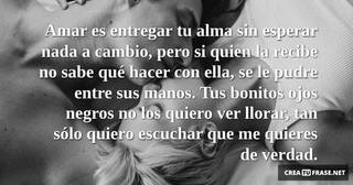 Amar es entregar tu alma sin esperar nada a cambio, pero si quien la recibe no sabe qué hacer con ella, se le pudre entre sus manos. Tus bonitos ojos negros no los quiero ver llorar, tan sólo quiero escuchar que me quieres de verdad.