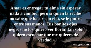 Amar es entregar tu alma sin esperar nada a cambio, pero si quien la recibe no sabe qué hacer con ella, se le pudre entre sus manos. Tus bonitos ojos negros no los quiero ver llorar, tan sólo quiero escuchar que me quieres de verdad.