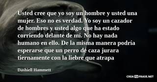 Usted cree que yo soy un hombre y usted una mujer. Eso no es verdad. Yo soy un cazador de hombres y usted algo que ha estado corriendo delante de mí. No hay nada humano en ello. De la misma manera podría esperarse que un perro de caza jurara tiernamente con la liebre que atrapa