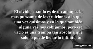 El olvido, cuando es de un amor, es la mas punzante de las traiciones a lo que una vez quisimos y en lo que también alguna vez nos cobijamos, pero ese vacío es una trampa tan absoluta que sólo lo puede llenar lo infinito, tú.