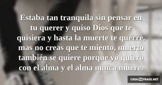 Estaba tan tranquila sin pensar en tu querer y quiso Dios que te quisiera y hasta la muerte te querré, mas no creas que te miento, muerto también se quiere porque yo quiero con el alma y el alma nunca muere.