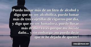 Puedo tomar más de un litro de alcohol y digo que no soy alcohólica, puedo fumar más de tres cajetillas de cigarros por día, y digo que no soy fumadora, puedo llorar más de diez veces porque me hiciste daño... y sin embargo ¡no puedo decir que te he dejado de querer!