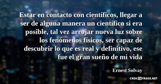 Estar en contacto con científicos, llegar a ser de alguna manera un científico si era posible, tal vez arrojar nueva luz sobre los fenómenos físicos, ser capaz de descubrir lo que es real y definitivo, ese fue el gran sueño de mi vida