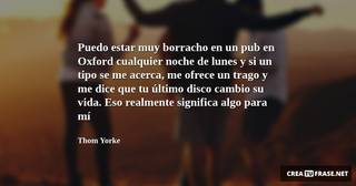 Puedo estar muy borracho en un pub en Oxford cualquier noche de lunes y si un tipo se me acerca, me ofrece un trago y me dice que tu último disco cambio su vida. Eso realmente significa algo para mí