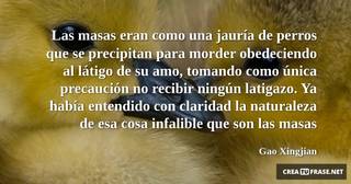 Las masas eran como una jauría de perros que se precipitan para morder obedeciendo al látigo de su amo, tomando como única precaución no recibir ningún latigazo. Ya había entendido con claridad la naturaleza de esa cosa infalible que son las masas