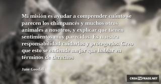 Mi misión es ayudar a comprender cuánto se parecen los chimpancés y muchos otros animales a nosotros, y explicar que tienen sentimientos muy parecidos. Es nuestra responsabilidad cuidarlos y protegerlos. Creo que esto se entiende mejor que hablar en términos de derechos