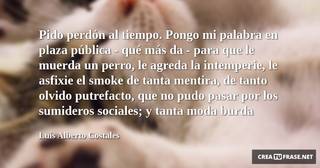 Pido perdón al tiempo. Pongo mi palabra en plaza pública - qué más da - para que le muerda un perro, le agreda la intemperie, le asfixie el smoke de tanta mentira, de tanto olvido putrefacto, que no pudo pasar por los sumideros sociales; y tanta moda burda