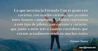 Lo que necesita la Fórmula Uno es gente con carácter, con mucho carisma, que permita tener futuros campeones. Y Alonso representa a este tipo de pilotos, con carisma y carácter, que junto a otros tres o cuatros corredores que existen actualmente tendrán muchos éxitos