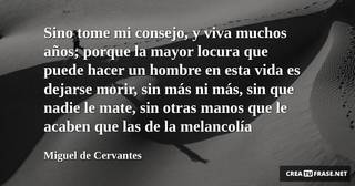 Sino tome mi consejo, y viva muchos años; porque la mayor locura que puede hacer un hombre en esta vida es dejarse morir, sin más ni más, sin que nadie le mate, sin otras manos que le acaben que las de la melancolía