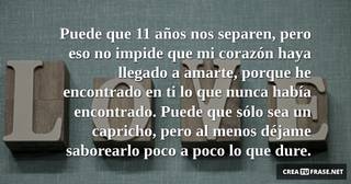 Puede que 11 años nos separen, pero eso no impide que mi corazón haya llegado a amarte, porque he encontrado en ti lo que nunca había encontrado. Puede que sólo sea un capricho, pero al menos déjame saborearlo poco a poco lo que dure.