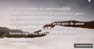 He visto también la imprescindible complicación amorosa de un tercero; pero no estando mi espíritu apto para la intriga, me imagino este principio de amor un final de film que prolongará en los buenos espíritus la idea de la felicidad.