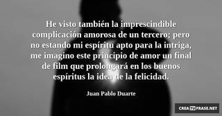 He visto también la imprescindible complicación amorosa de un tercero; pero no estando mi espíritu apto para la intriga, me imagino este principio de amor un final de film que prolongará en los buenos espíritus la idea de la felicidad.