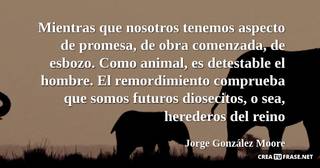 Mientras que nosotros tenemos aspecto de promesa, de obra comenzada, de esbozo. Como animal, es detestable el hombre. El remordimiento comprueba que somos futuros diosecitos, o sea, herederos del reino