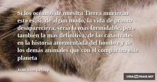 Si los océanos de nuestra Tierra murieran esto es, si, de algún modo, la vida de pronto desapareciera, sería la más formidable, pero también la más definitiva, de las catástrofes en la historia atormentada del hombre y de los demás animales que con él comparten este planeta