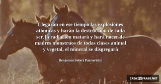 Llegarán en ese tiempo las explosiones atómicas y harán la destrucción de cada ser, la radiación matará y hará nacer de madres monstruos de todas clases animal y vegetal, el mineral se disgregará