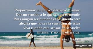 Proporcionar un motivo destruye el amor. Dar un sentido a lo que se ama es mentir. Pues ningún ser humano experimenta otra alegría que no sea la sensación de estar vivo cuando esta sensación se vuelve intensa. Y no hay otra vida.