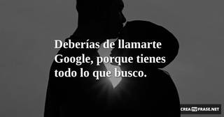 Deberías de llamarte Google, porque tienes todo lo que busco.