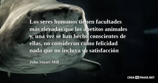 Los seres humanos tienen facultades más elevadas que los apetitos animales y, una vez se han hecho conscientes de ellas, no consideran como felicidad nada que no incluya su satisfacción