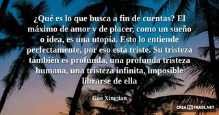 ¿Qué es lo que busca a fin de cuentas? El máximo de amor y de placer, como un sueño o idea, es una utopía. Esto lo entiende perfectamente, por eso está triste. Su tristeza también es profunda, una profunda tristeza humana, una tristeza infinita, imposible librarse de ella