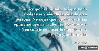 Tu tiempo es limitado, así que no lo malgastes viviendo la vida de otra persona. No dejes que los ruidos de las opiniones ajenas acallen tu voz interior. Ten coraje de hacer lo que dicen tu corazón y tu intuición