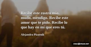 Recibe este rostro mío, mudo, mendigo. Recibe este amor que te pido. Recibe lo que hay en mí que eres tú.