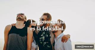 La ignorancia es la felicidad.