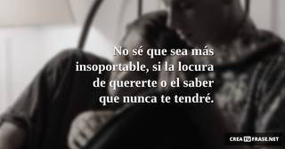 No sé que sea más insoportable, si la locura de quererte o el saber que nunca te tendré.