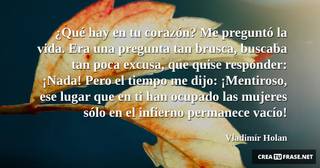 ¿Qué hay en tu corazón? Me preguntó la vida. Era una pregunta tan brusca, buscaba tan poca excusa, que quise responder: ¡Nada! Pero el tiempo me dijo: ¡Mentiroso, ese lugar que en ti han ocupado las mujeres sólo en el infierno permanece vacío!
