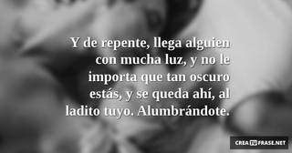 Y de repente, llega alguien con mucha luz, y no le importa que tan oscuro estás, y se queda ahí, al ladito tuyo. Alumbrándote.