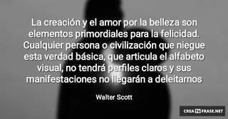 La creación y el amor por la belleza son elementos primordiales para la felicidad. Cualquier persona o civilización que niegue esta verdad básica, que articula el alfabeto visual, no tendrá perfiles claros y sus manifestaciones no llegarán a deleitarnos