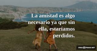 La amistad es algo necesario ya que sin ella, estaríamos perdidos.