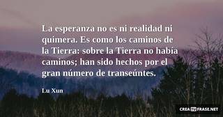 La esperanza no es ni realidad ni quimera. Es como los caminos de la Tierra: sobre la Tierra no había caminos; han sido hechos por el gran número de transeúntes.