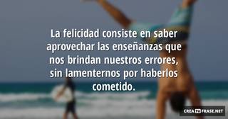 La felicidad consiste en saber aprovechar las enseñanzas que nos brindan nuestros errores, sin lamenternos por haberlos cometido.
