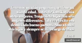 Tenemos un niño pequeño que tiene un año de edad. Antes de Tomika tenía otras mujeres. Tengo siete hijos con seis mujeres diferentes. Tal vez el éxito era demasiado bueno para mí. Amo a todos mis hijos y siempre se hizo cargo de ellos