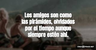 Los amigos son como las pirámides, olvidados por el tiempo aunque siempre estén ahí.