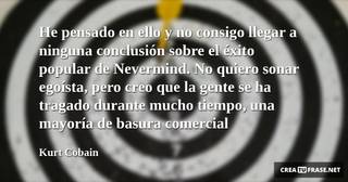 He pensado en ello y no consigo llegar a ninguna conclusión sobre el éxito popular de Nevermind. No quiero sonar egoísta, pero creo que la gente se ha tragado durante mucho tiempo, una mayoría de basura comercial