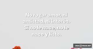 No rogar amor,  ni amistad,  ni interés.  Si no le nace,  no le nace y listo.