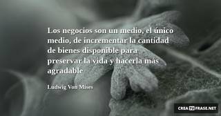Los negocios son un medio, el único medio, de incrementar la cantidad de bienes disponible para preservar la vida y hacerla más agradable
