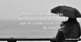 ¿De verdad que necesitas te recuerde, que las cosas que se cuidan no se tiran de repente?
