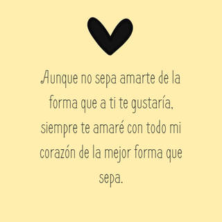 Aunque no sepa amarte de la forma que a ti te gustaría, siempre te amaré con todo mi corazón de la mejor forma que sepa.