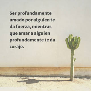 Ser profundamente amado por alguien te da fuerza, mientras que amar a alguien profundamente te da coraje.