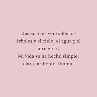 Desearte es ver todos los árboles y el cielo, el agua y el aire en ti.  Mi vida se ha hecho simple, clara, ardiente, limpia.