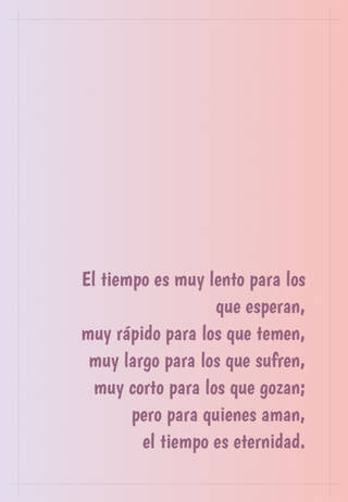 El tiempo es muy lento para los que esperan, muy rápido para los que temen,  muy largo para los que sufren,  muy corto para los que gozan; pero para quienes aman,  el tiempo es eternidad.