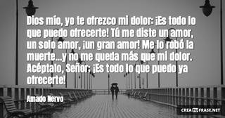Dios mío, yo te ofrezco mi dolor: ¡Es todo lo que puedo ofrecerte! Tú me diste un amor, un solo amor, ¡un gran amor! Me lo robó la muerte...y no me queda más que mi dolor. Acéptalo, Señor; ¡Es todo lo que puedo ya ofrecerte!