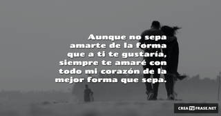 Aunque no sepa amarte de la forma que a ti te gustaría, siempre te amaré con todo mi corazón de la mejor forma que sepa.