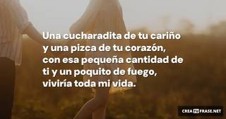 Una cucharadita de tu cariño y una pizca de tu corazón, con esa pequeña cantidad de ti y un poquito de fuego, viviría toda mi vida. Una cucharadita de tu cariño y una pizca de tu corazón, con esa pequeña cantidad de ti y un poquito de fuego, viviría toda mi vida.
